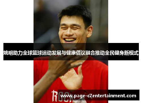 姚明助力全球篮球运动发展与健康倡议融合推动全民健身新模式 姚明助力全球篮球运动发展与健康倡议融合推动全民健身新模式