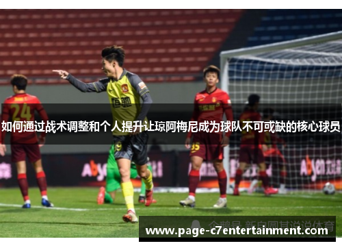 如何通过战术调整和个人提升让琼阿梅尼成为球队不可或缺的核心球员 如何通过战术调整和个人提升让琼阿梅尼成为球队不可或缺的核心球员