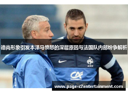 德尚形象引发本泽马愤怒的深层原因与法国队内部纷争解析 德尚形象引发本泽马愤怒的深层原因与法国队内部纷争解析