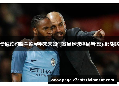 曼城续约哈兰德展望未来如何发展足球格局与俱乐部战略 曼城续约哈兰德展望未来如何发展足球格局与俱乐部战略