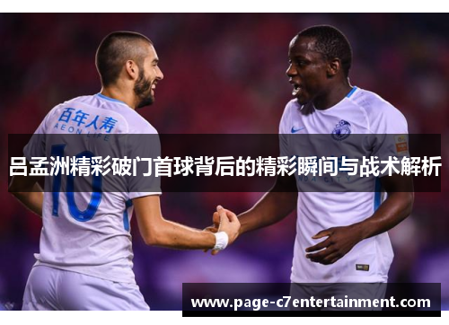 吕孟洲精彩破门首球背后的精彩瞬间与战术解析 吕孟洲精彩破门首球背后的精彩瞬间与战术解析