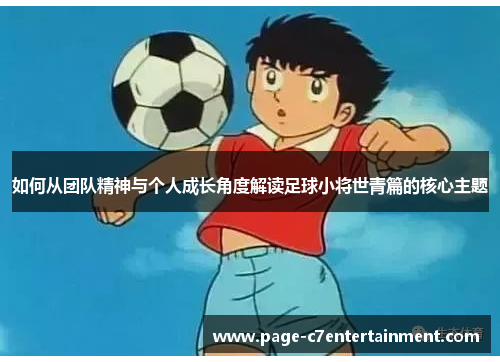 如何从团队精神与个人成长角度解读足球小将世青篇的核心主题