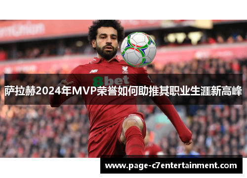 萨拉赫2024年MVP荣誉如何助推其职业生涯新高峰 萨拉赫2024年MVP荣誉如何助推其职业生涯新高峰