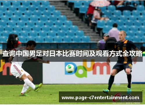 查询中国男足对日本比赛时间及观看方式全攻略 查询中国男足对日本比赛时间及观看方式全攻略
