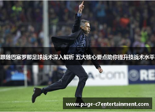 跟随巴塞罗那足球战术深入解析 五大核心要点助你提升技战术水平