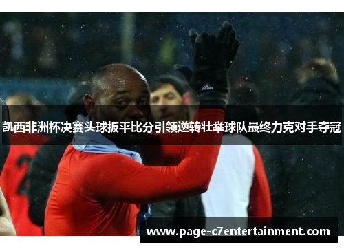 凯西非洲杯决赛头球扳平比分引领逆转壮举球队最终力克对手夺冠