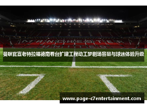 曼联官宣老特拉福德南看台扩建工程动工梦剧场容量与球迷体验升级